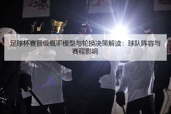足球杯赛晋级概率模型与轮换决策解读：球队阵容与赛程影响